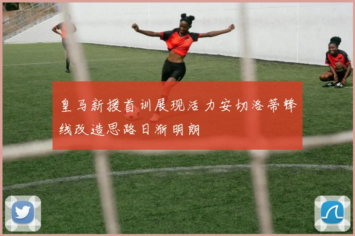 皇马新援首训展现活力安切洛蒂锋线改造思路日渐明朗