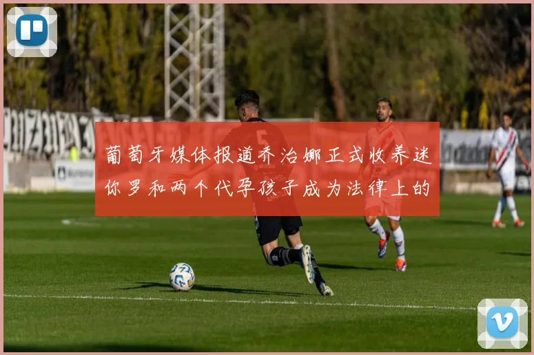 葡萄牙媒体报道乔治娜正式收养迷你罗和两个代孕孩子成为法律上的母亲