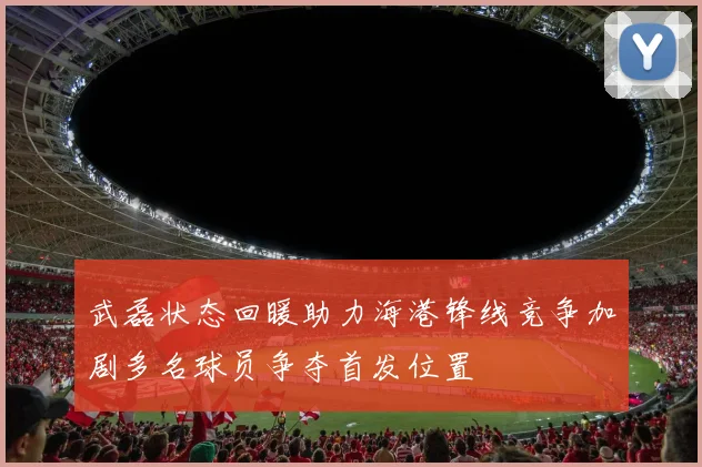 武磊状态回暖助力海港锋线竞争加剧多名球员争夺首发位置