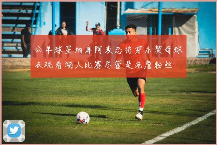 公羊球星纳库阿表态将穿东契奇球衣观看湖人比赛尽管是老詹粉丝