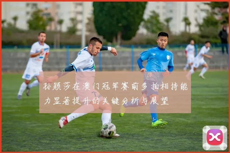 孙颖莎在澳门冠军赛前多拍相持能力显著提升的关键分析与展望