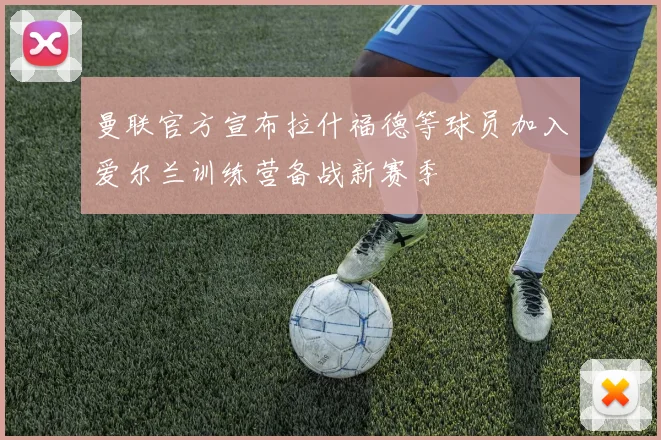 曼联官方宣布拉什福德等球员加入爱尔兰训练营备战新赛季
