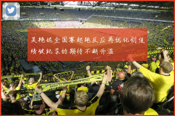 吴艳妮全国赛起跑反应再优化创佳绩破纪录的期待不断升温