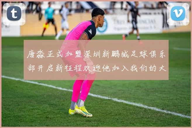 唐淼正式加盟深圳新鹏城足球俱乐部开启新征程欢迎他加入我们的大家庭
