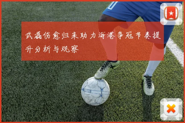 武磊伤愈归来助力海港争冠节奏提升分析与观察